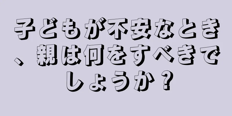 子どもが不安なとき、親は何をすべきでしょうか？