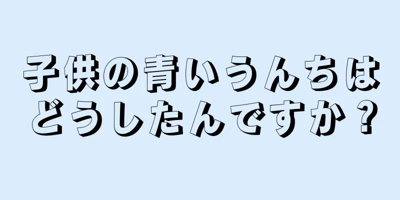 子供の青いうんちはどうしたんですか？