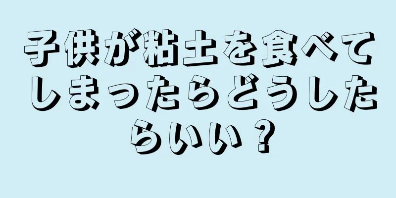 子供が粘土を食べてしまったらどうしたらいい？