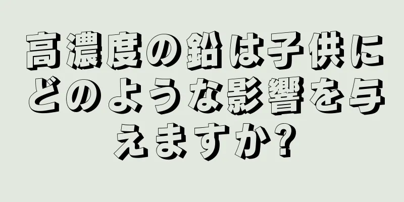 高濃度の鉛は子供にどのような影響を与えますか?