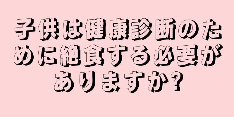 子供は健康診断のために絶食する必要がありますか?