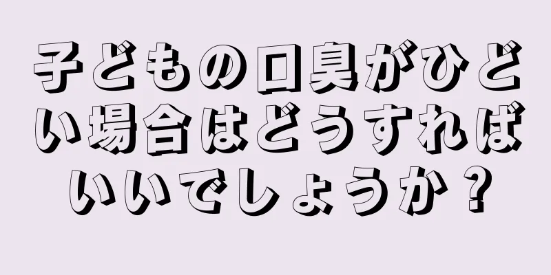 子どもの口臭がひどい場合はどうすればいいでしょうか？