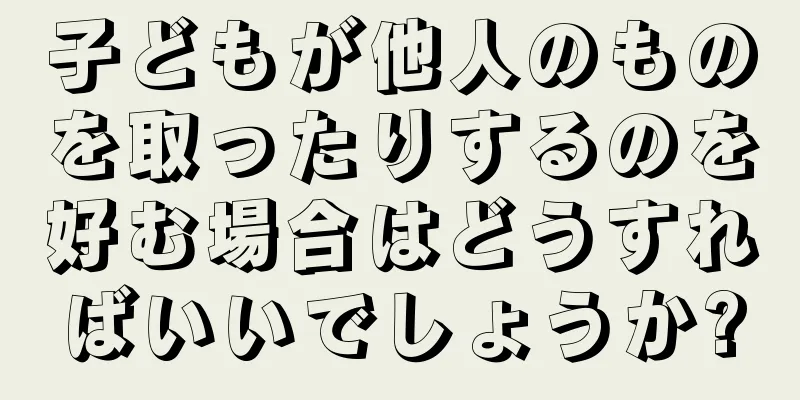 子どもが他人のものを取ったりするのを好む場合はどうすればいいでしょうか?