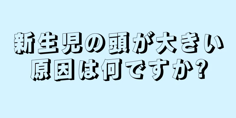 新生児の頭が大きい原因は何ですか?