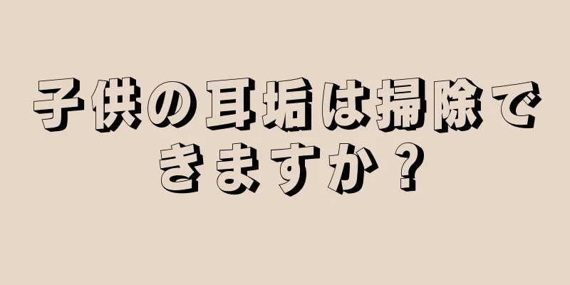子供の耳垢は掃除できますか？