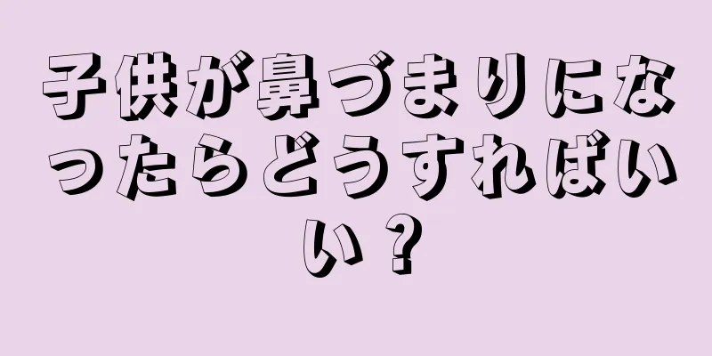 子供が鼻づまりになったらどうすればいい？