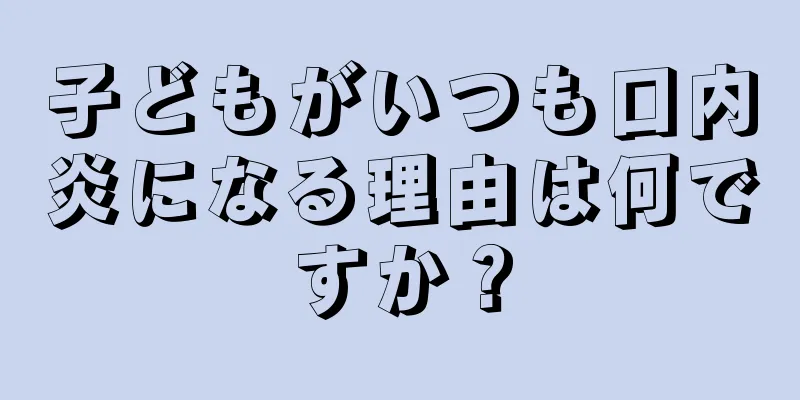 子どもがいつも口内炎になる理由は何ですか？