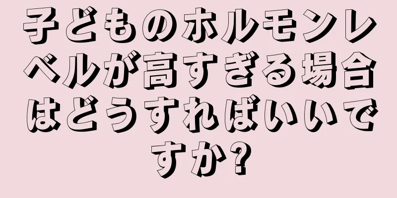 子どものホルモンレベルが高すぎる場合はどうすればいいですか?