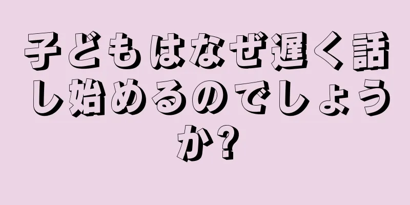 子どもはなぜ遅く話し始めるのでしょうか?