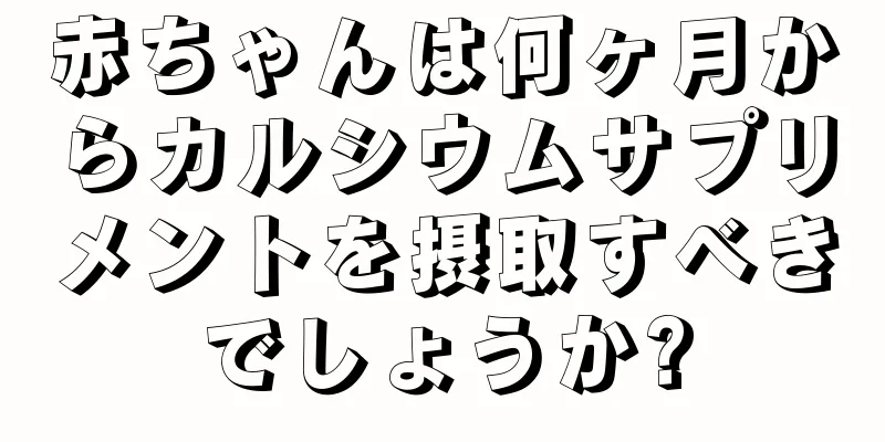赤ちゃんは何ヶ月からカルシウムサプリメントを摂取すべきでしょうか?