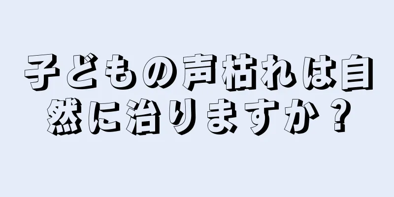 子どもの声枯れは自然に治りますか？