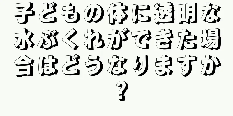 子どもの体に透明な水ぶくれができた場合はどうなりますか？