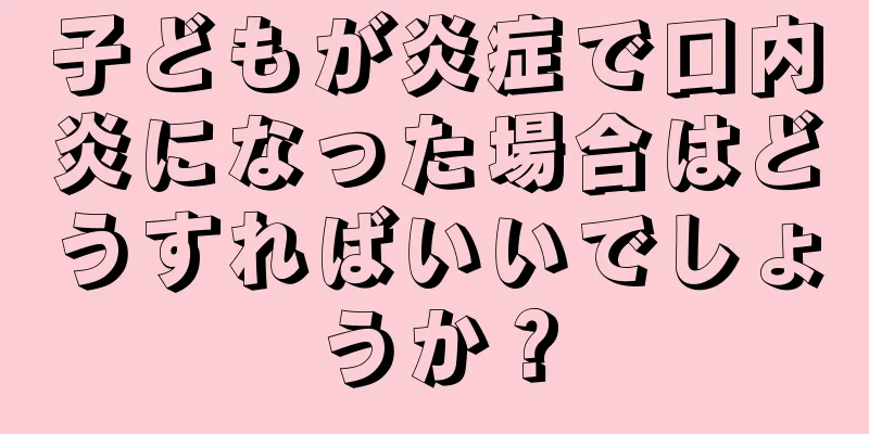 子どもが炎症で口内炎になった場合はどうすればいいでしょうか？