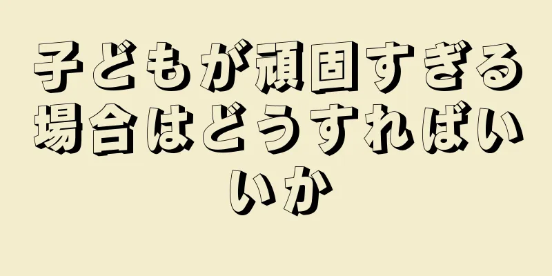 子どもが頑固すぎる場合はどうすればいいか