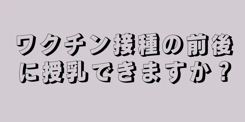 ワクチン接種の前後に授乳できますか？