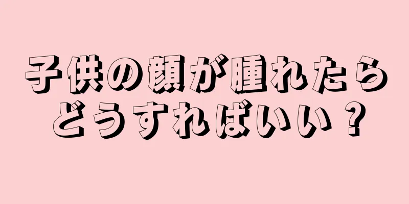 子供の顔が腫れたらどうすればいい？