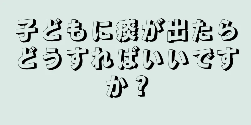 子どもに痰が出たらどうすればいいですか？