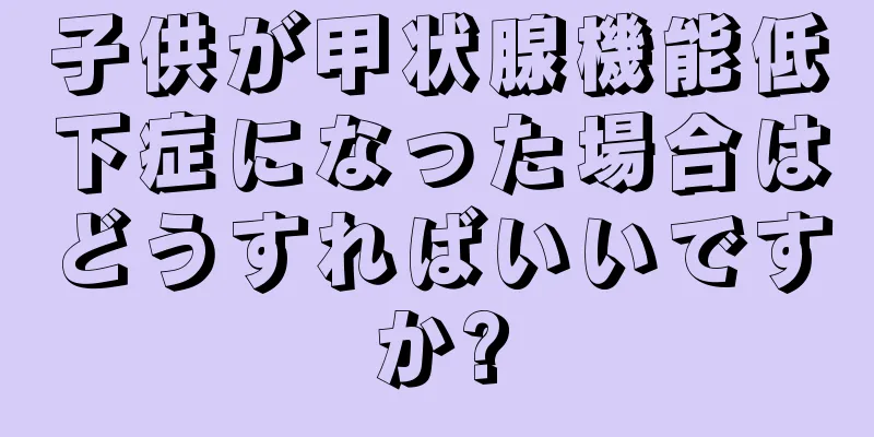 子供が甲状腺機能低下症になった場合はどうすればいいですか?