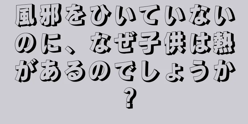 風邪をひいていないのに、なぜ子供は熱があるのでしょうか？