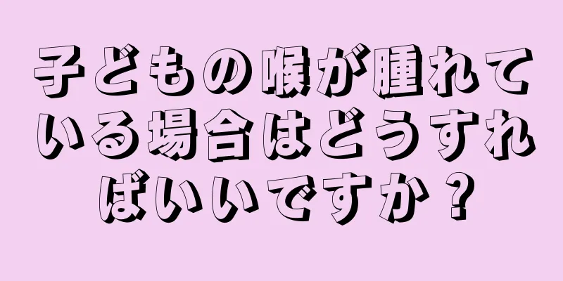 子どもの喉が腫れている場合はどうすればいいですか？