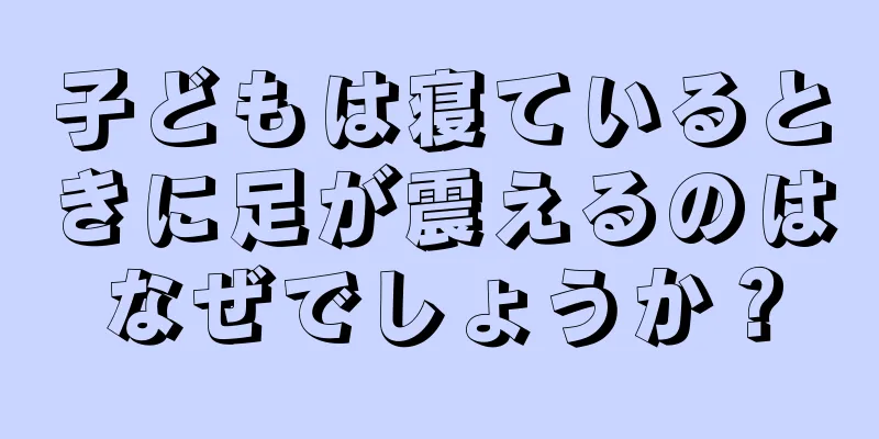子どもは寝ているときに足が震えるのはなぜでしょうか？