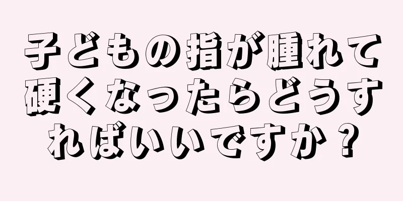 子どもの指が腫れて硬くなったらどうすればいいですか？