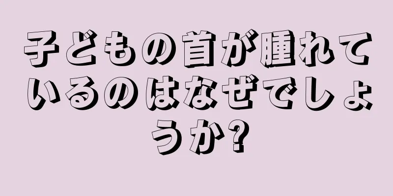 子どもの首が腫れているのはなぜでしょうか?