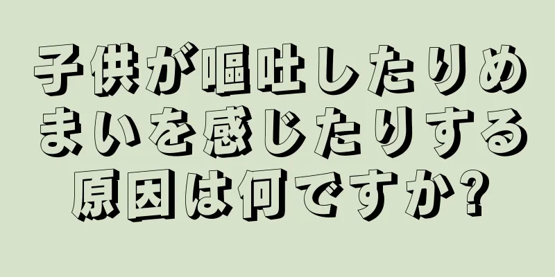 子供が嘔吐したりめまいを感じたりする原因は何ですか?