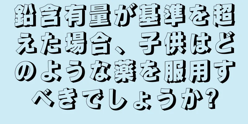 鉛含有量が基準を超えた場合、子供はどのような薬を服用すべきでしょうか?