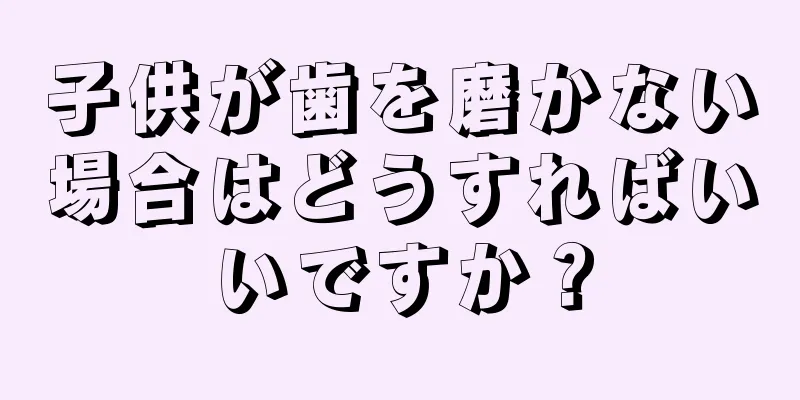 子供が歯を磨かない場合はどうすればいいですか？