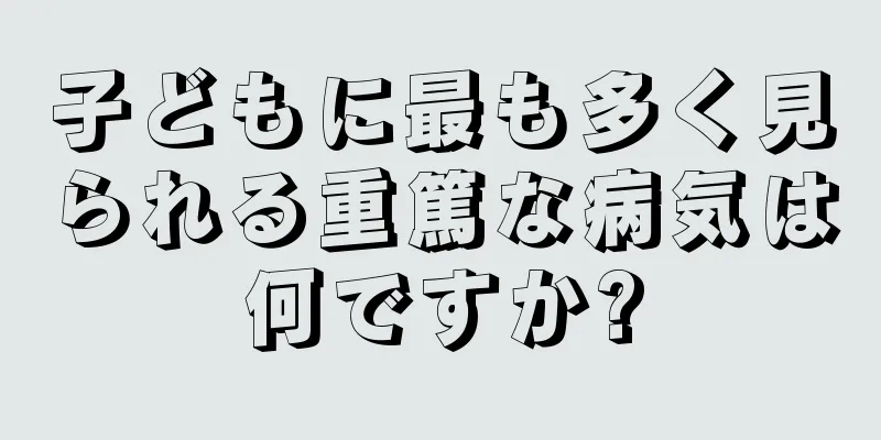 子どもに最も多く見られる重篤な病気は何ですか?