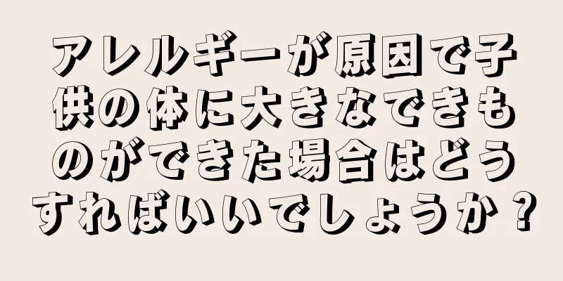 アレルギーが原因で子供の体に大きなできものができた場合はどうすればいいでしょうか？