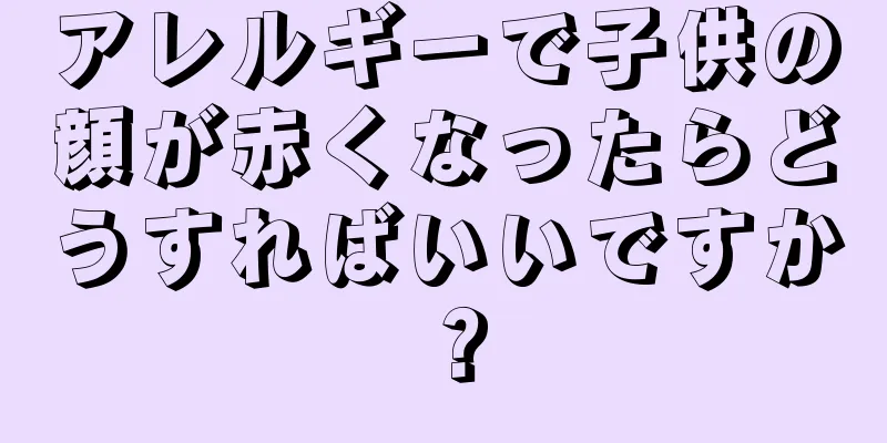 アレルギーで子供の顔が赤くなったらどうすればいいですか？