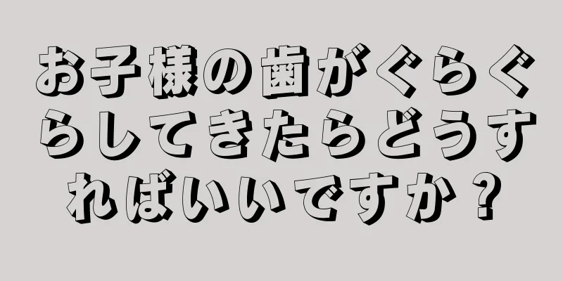 お子様の歯がぐらぐらしてきたらどうすればいいですか？