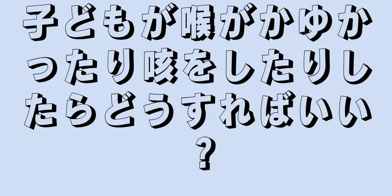 子どもが喉がかゆかったり咳をしたりしたらどうすればいい？