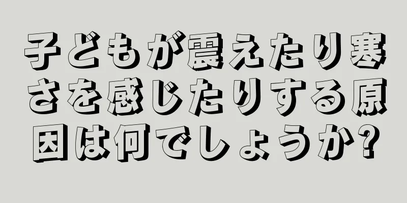 子どもが震えたり寒さを感じたりする原因は何でしょうか?