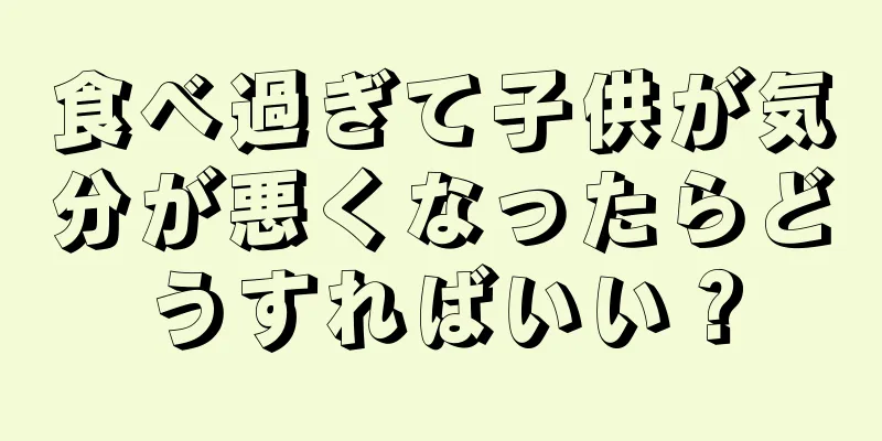 食べ過ぎて子供が気分が悪くなったらどうすればいい？
