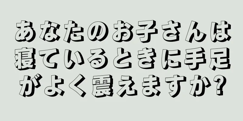 あなたのお子さんは寝ているときに手足がよく震えますか?