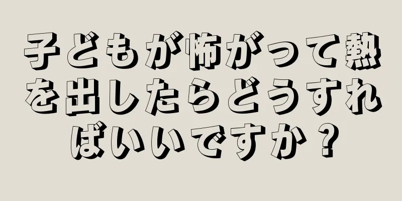 子どもが怖がって熱を出したらどうすればいいですか？