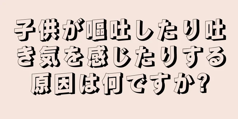 子供が嘔吐したり吐き気を感じたりする原因は何ですか?
