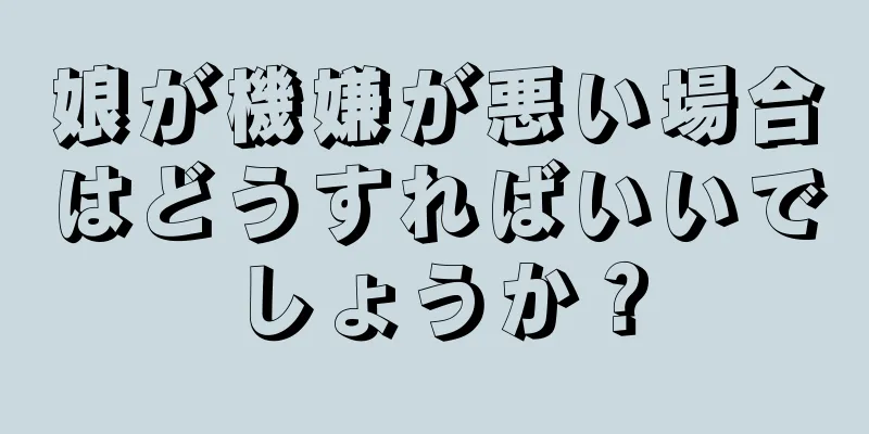 娘が機嫌が悪い場合はどうすればいいでしょうか？