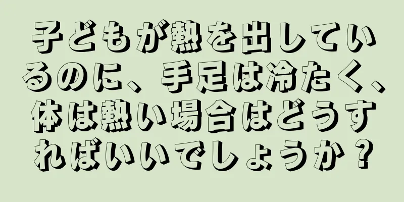 子どもが熱を出しているのに、手足は冷たく、体は熱い場合はどうすればいいでしょうか？