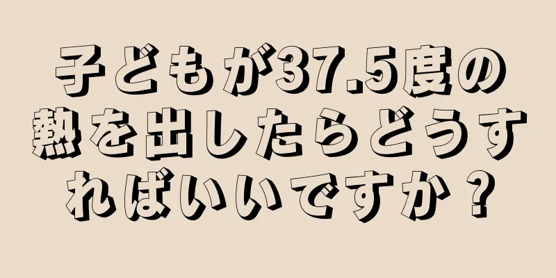 子どもが37.5度の熱を出したらどうすればいいですか？