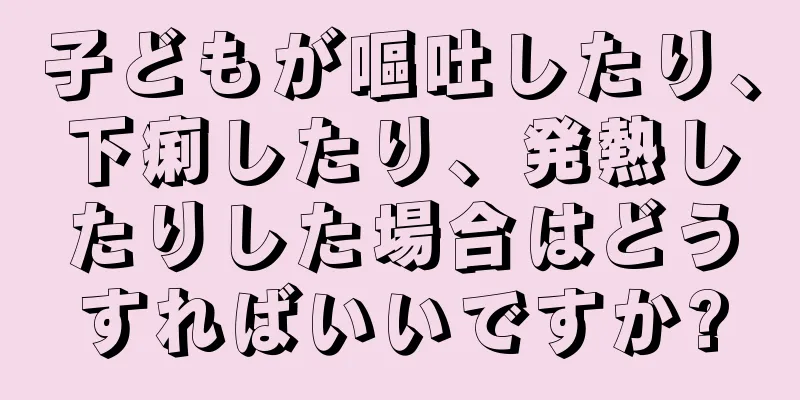 子どもが嘔吐したり、下痢したり、発熱したりした場合はどうすればいいですか?