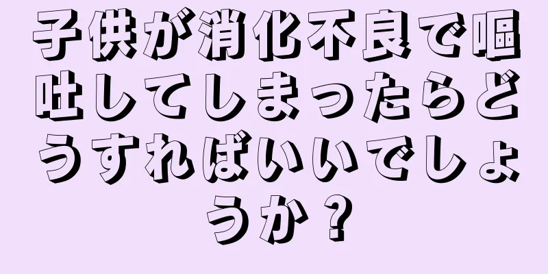 子供が消化不良で嘔吐してしまったらどうすればいいでしょうか？