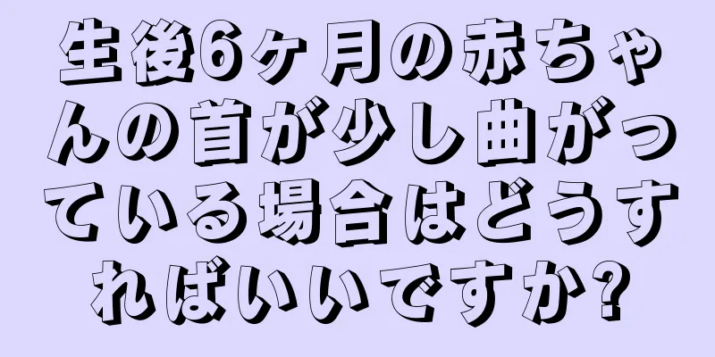 生後6ヶ月の赤ちゃんの首が少し曲がっている場合はどうすればいいですか?