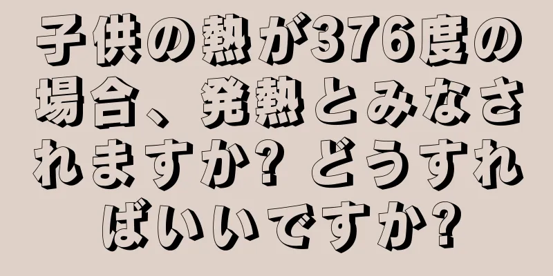子供の熱が376度の場合、発熱とみなされますか? どうすればいいですか?