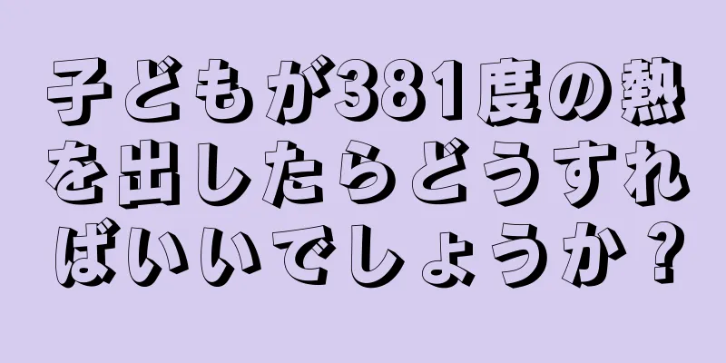 子どもが381度の熱を出したらどうすればいいでしょうか？
