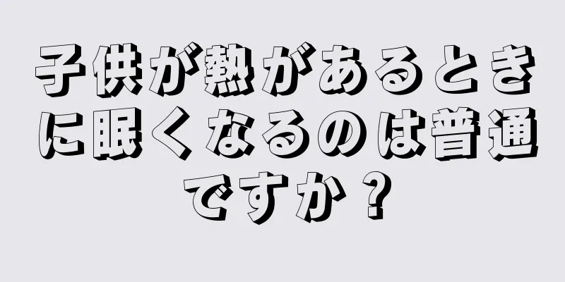 子供が熱があるときに眠くなるのは普通ですか？