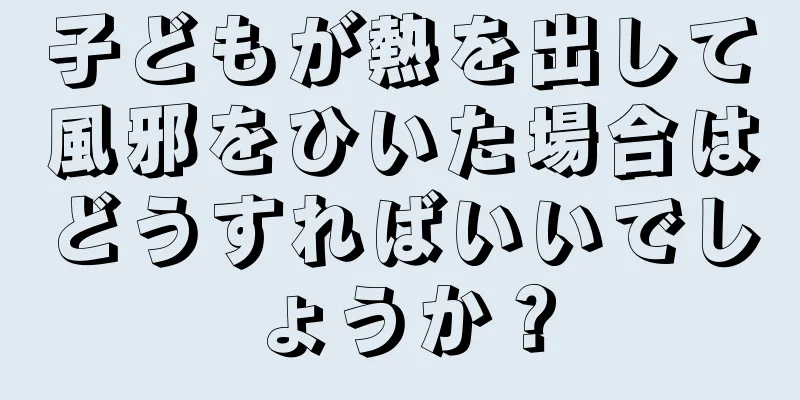 子どもが熱を出して風邪をひいた場合はどうすればいいでしょうか？
